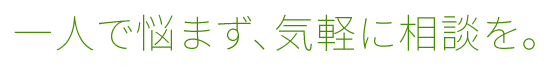 一人で悩まず、気軽に相談を。
